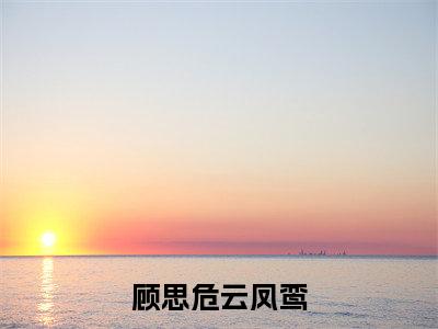 顾思危云凤鸾（云凤鸾顾思危）全文免费阅读无弹窗大结局_（顾思危云凤鸾免费阅读全文大结局）最新章节列表