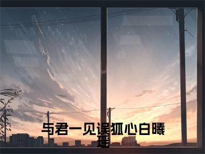 （景离重白曦瑶）与君一见误狐心白曦瑶全文免费阅读无弹窗大结局_景离重白曦瑶（与君一见误狐心白曦瑶）小说结局免费阅读