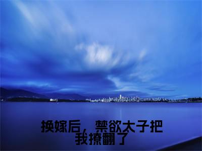 谢觅双欧阳靖全文免费（换嫁后，禁欲太子把我撩翻了）全集小说完整版大结局-谢觅双欧阳靖全文阅读无弹窗