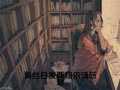 【新书】《青丝白发两相依汤阮琴》全文免费阅读无弹窗大结局-汤阮琴全文全章节免费阅读