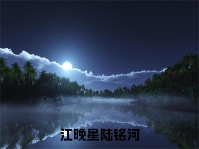 江晚星陆铭河全文免费阅读（江晚星陆铭河免费阅读无弹窗）江晚星陆铭河最新章节列表