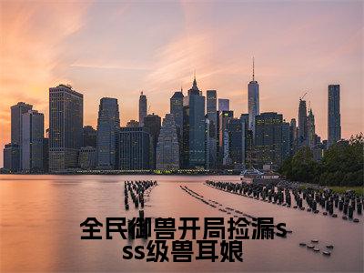 全民御兽开局捡漏sss级兽耳娘(林枭)是哪部小说的主角-全民御兽开局捡漏sss级兽耳娘(林枭)全文无弹窗完整版阅读