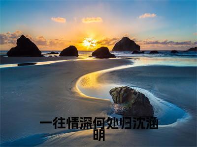 一往情深何处归沈涵明(程祁言沈涵明)最火小说全文-(程祁言沈涵明)一往情深何处归沈涵明小说完整版免费阅读