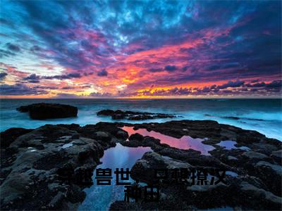 穿越兽世:只想撩汉种田小说全文免费阅读(盛夏)免费阅读全文免费阅读无弹窗大结局