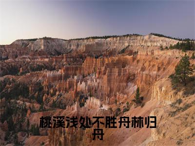 桃溪浅处不胜舟林归舟（林归舟）多人追免费无弹窗小说-主角林归舟完整版在线阅读（桃溪浅处不胜舟林归舟）