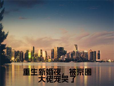 重生新婚夜,被京圈大佬宠哭了小说最新章节在线阅读_重生新婚夜,被京圈大佬宠哭了在线阅读