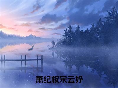 宋云妤萧纪桉（萧纪桉宋云妤）全文免费阅读无弹窗大结局_萧纪桉宋云妤免费最新章节列表_笔趣阁