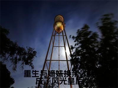 重生与嫡妹换亲，我成了风光皇后小说全文（沈念溪）精选免费小说_重生与嫡妹换亲，我成了风光皇后小说全文最新章节列表