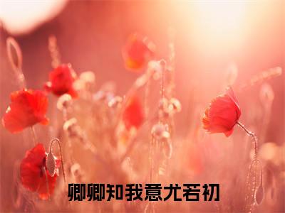 尤若初（卿卿知我意尤若初）最新章节在线阅读抖音新书热荐卿卿知我意尤若初